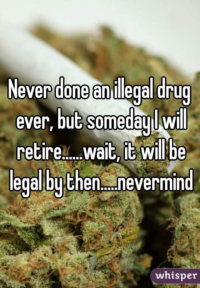 Never done an illegal drug ever, but someday I will retire......wait, it will be legal by then.....nevermind