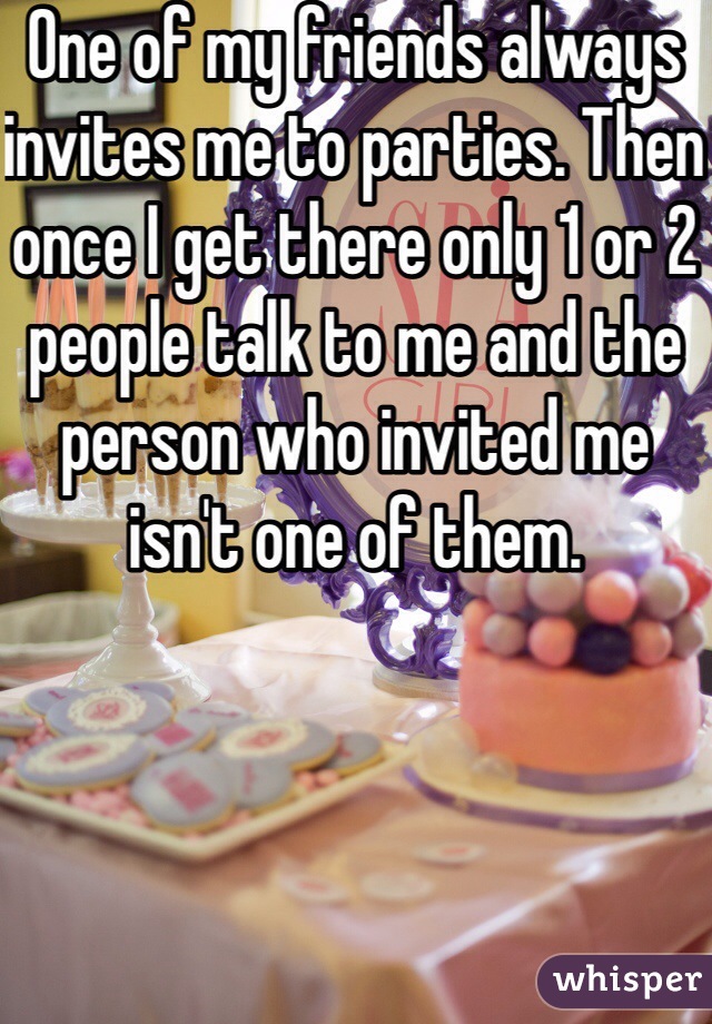 One of my friends always invites me to parties. Then once I get there only 1 or 2 people talk to me and the person who invited me isn't one of them. 