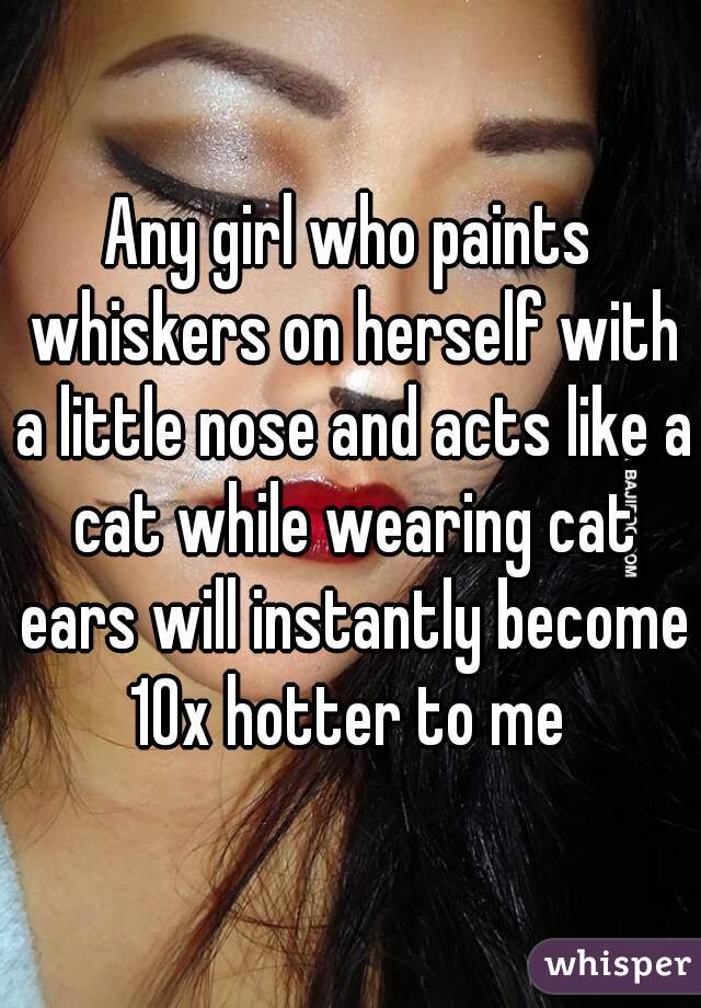 Any girl who paints whiskers on herself with a little nose and acts like a cat while wearing cat ears will instantly become 10x hotter to me 