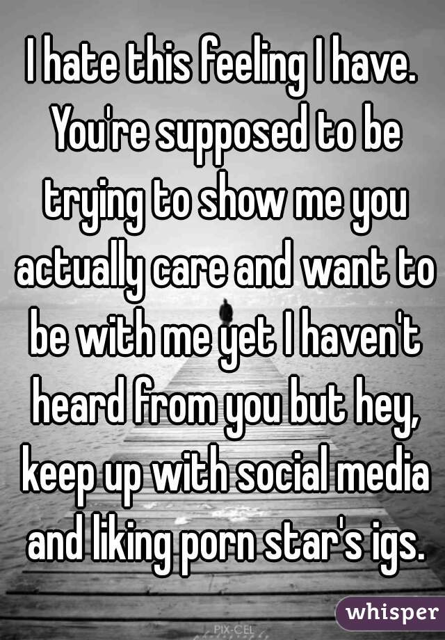 I hate this feeling I have. You're supposed to be trying to show me you actually care and want to be with me yet I haven't heard from you but hey, keep up with social media and liking porn star's igs.