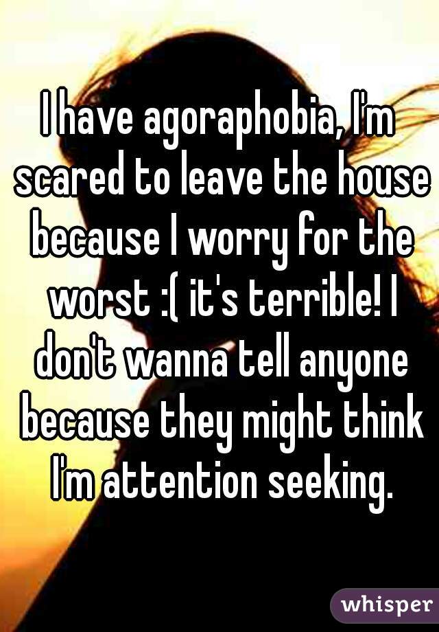 
I have agoraphobia, I'm scared to leave the house because I worry for the worst :( it's terrible! I don't wanna tell anyone because they might think I'm attention seeking.