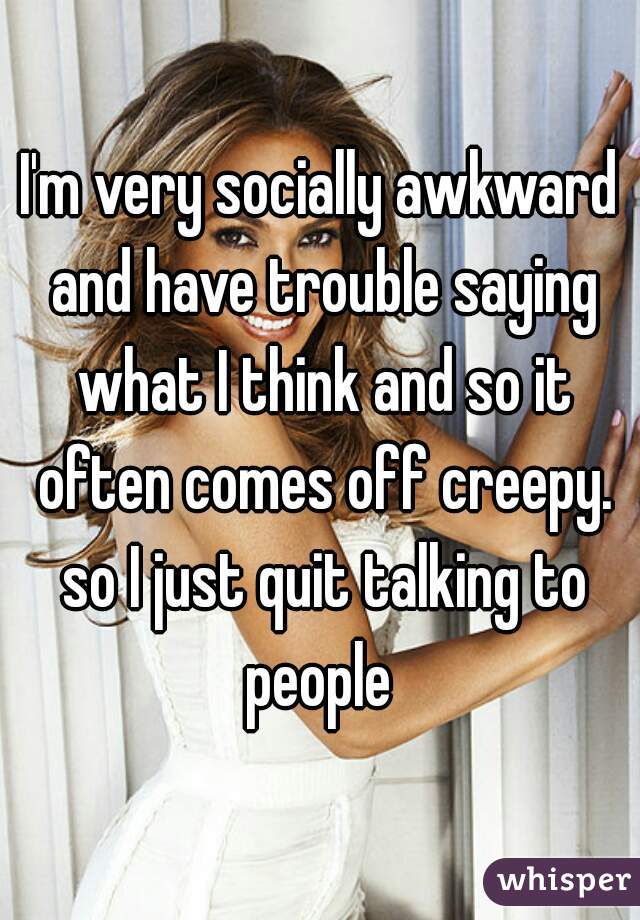 I'm very socially awkward and have trouble saying what I think and so it often comes off creepy. so I just quit talking to people 