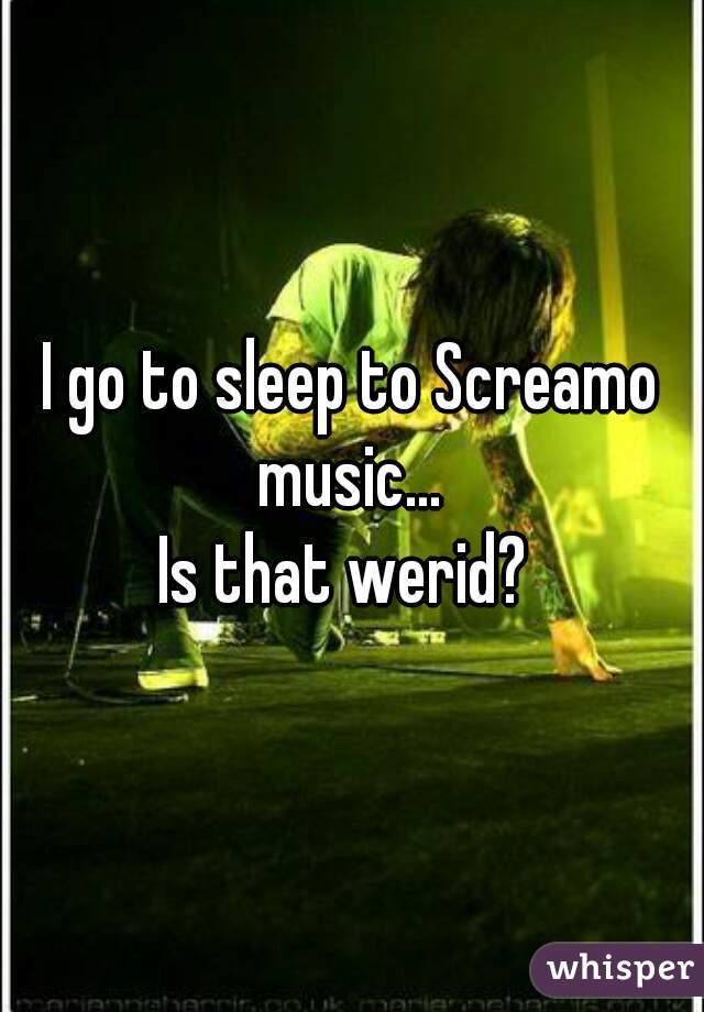 I go to sleep to Screamo music... 
Is that werid? 