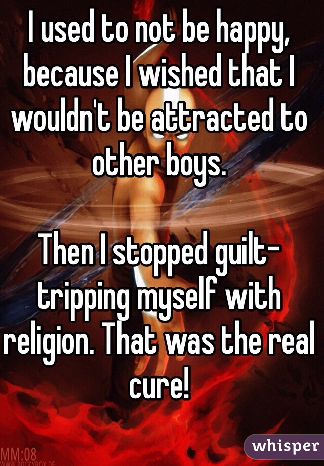 I used to not be happy, because I wished that I wouldn't be attracted to other boys. 

Then I stopped guilt-tripping myself with religion. That was the real cure!