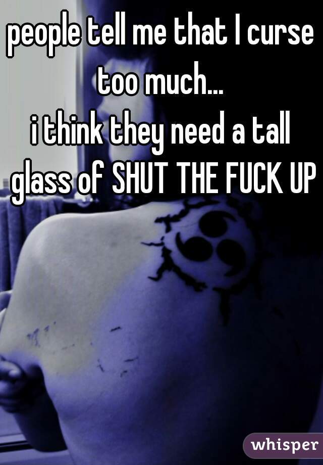 people tell me that I curse too much... 
i think they need a tall glass of SHUT THE FUCK UP
