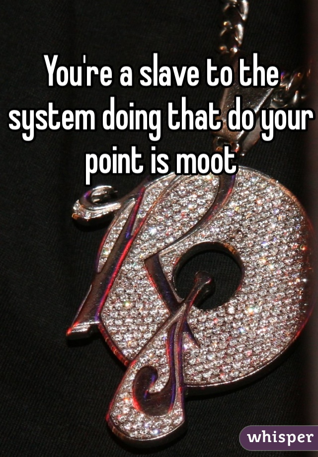 You're a slave to the system doing that do your point is moot