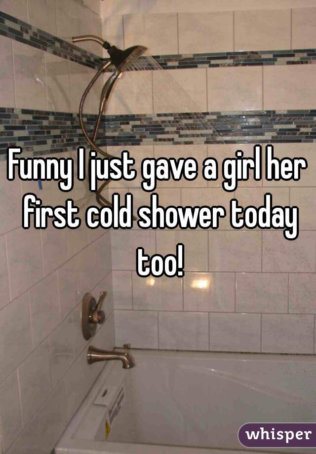 Funny I just gave a girl her first cold shower today too!