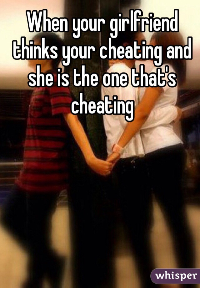 When your girlfriend thinks your cheating and she is the one that's cheating 