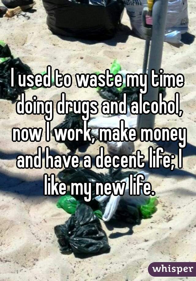 I used to waste my time doing drugs and alcohol, now I work, make money and have a decent life; I like my new life.