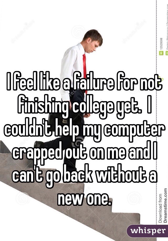 I feel like a failure for not finishing college yet.  I couldn't help my computer crapped out on me and I can't go back without a new one.