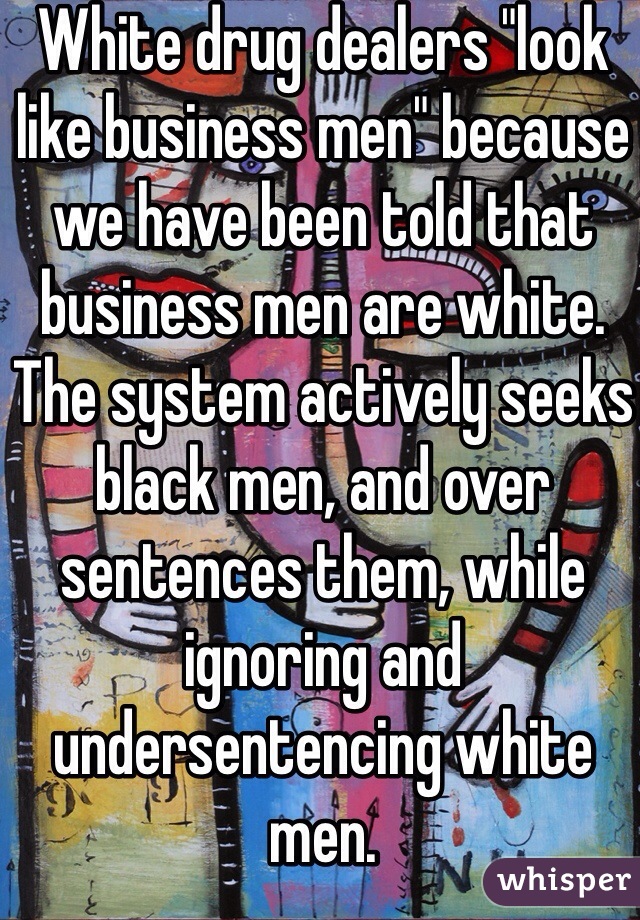 White drug dealers "look like business men" because we have been told that business men are white. 
The system actively seeks black men, and over sentences them, while ignoring and undersentencing white men. 