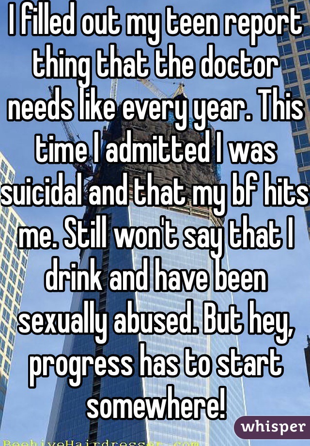 I filled out my teen report thing that the doctor needs like every year. This time I admitted I was suicidal and that my bf hits me. Still won't say that I drink and have been sexually abused. But hey, progress has to start somewhere!