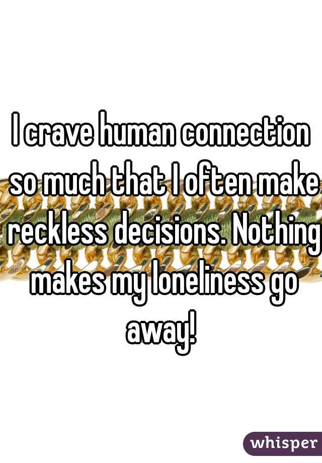 I crave human connection so much that I often make reckless decisions. Nothing makes my loneliness go away! 