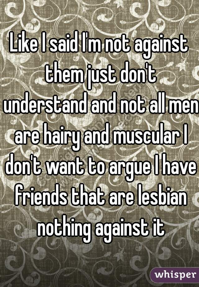 Like I said I'm not against them just don't understand and not all men are hairy and muscular I don't want to argue I have friends that are lesbian nothing against it