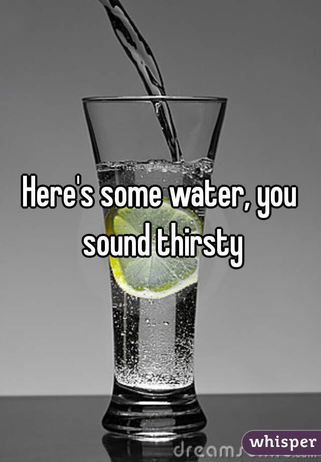 Here's some water, you sound thirsty