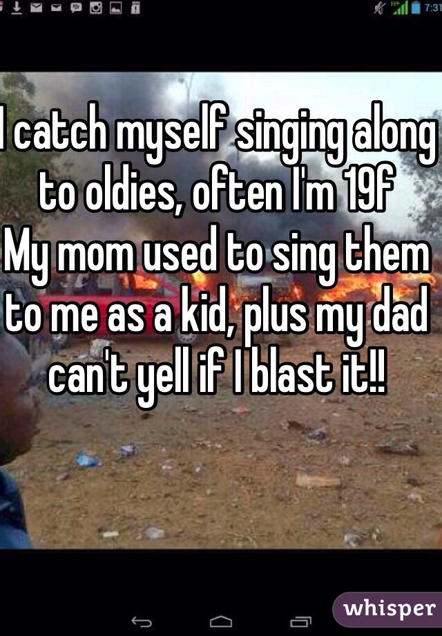 I catch myself singing along to oldies, often I'm 19f
My mom used to sing them to me as a kid, plus my dad can't yell if I blast it!!