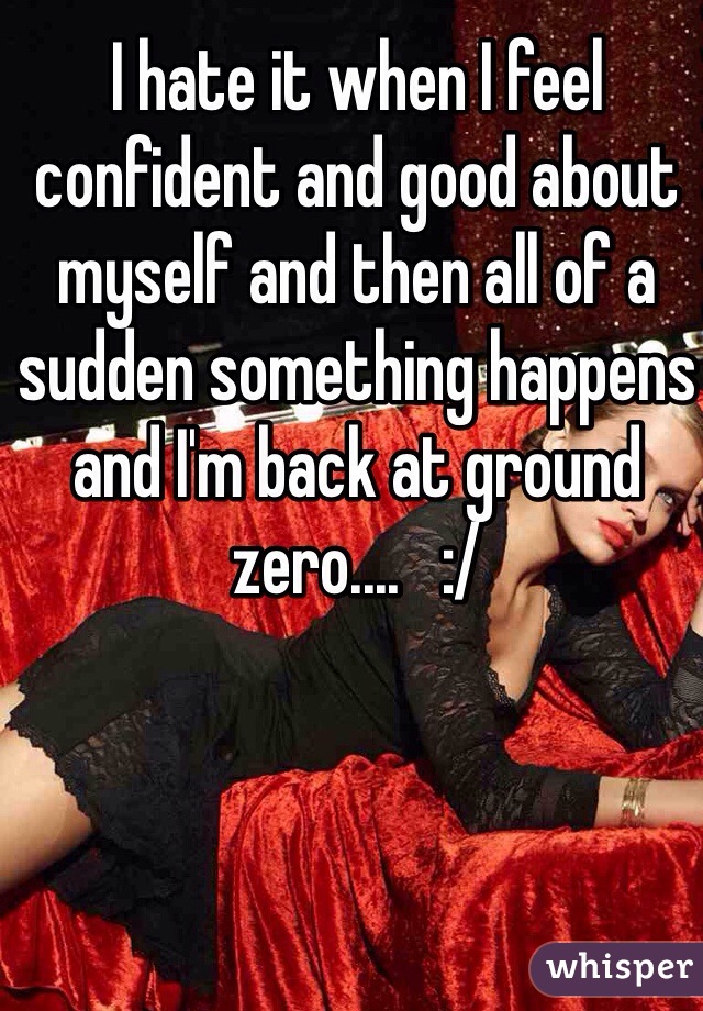 I hate it when I feel confident and good about myself and then all of a sudden something happens and I'm back at ground zero....   :/ 