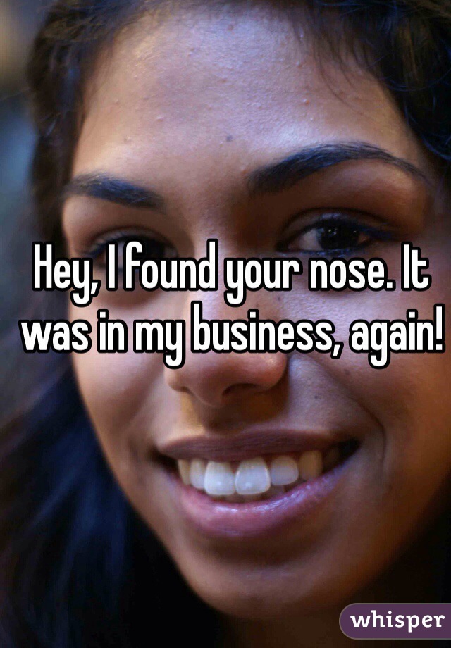 Hey, I found your nose. It was in my business, again!