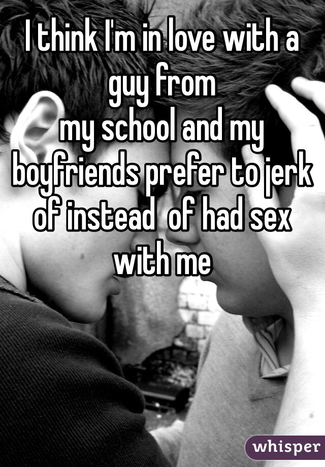 I think I'm in love with a guy from
my school and my boyfriends prefer to jerk of instead  of had sex with me 