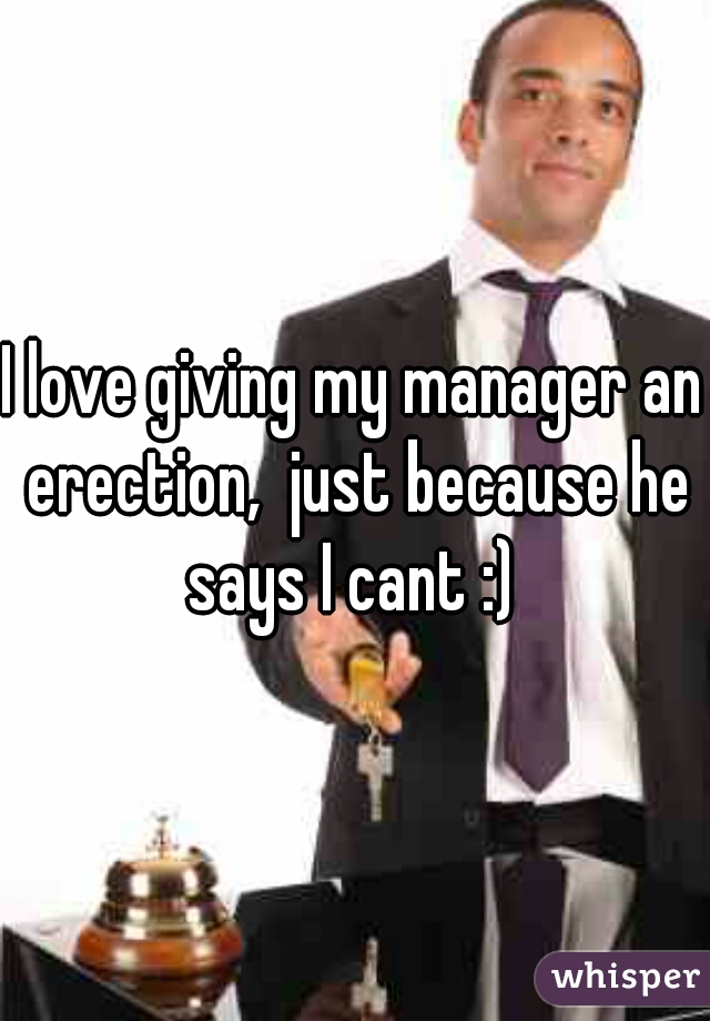 I love giving my manager an erection,  just because he says I cant :) 