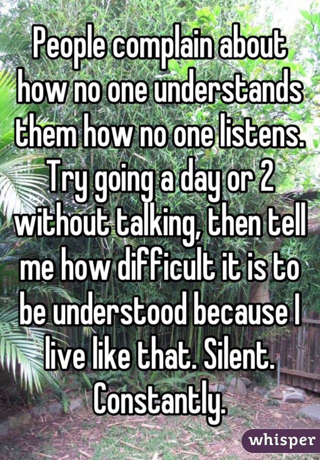 People complain about how no one understands them how no one listens. Try going a day or 2 without talking, then tell me how difficult it is to be understood because I live like that. Silent. Constantly.