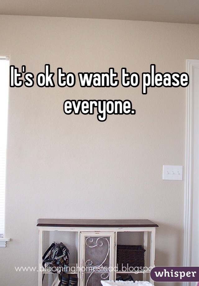 It's ok to want to please everyone. 