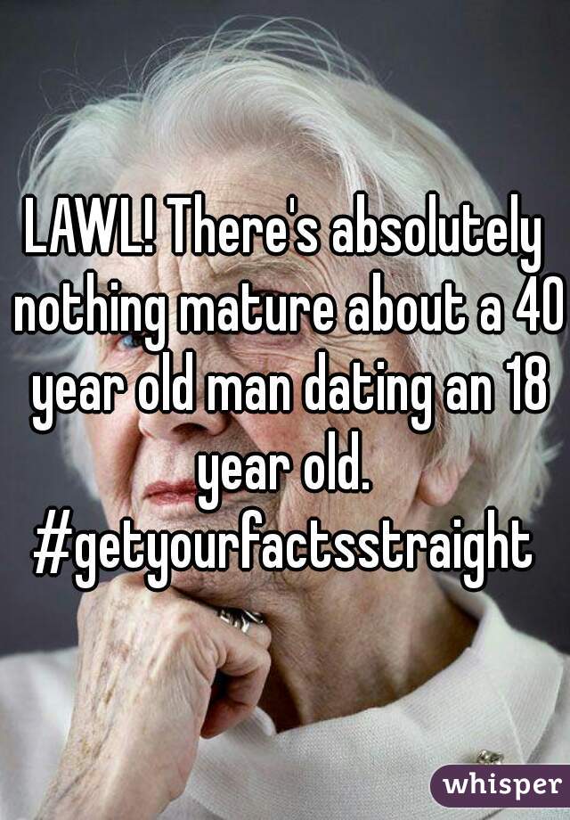 LAWL! There's absolutely nothing mature about a 40 year old man dating an 18 year old.  #getyourfactsstraight 
