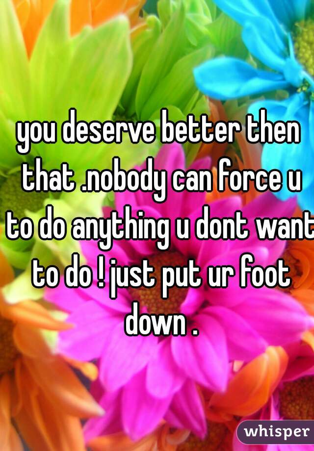 you deserve better then that .nobody can force u to do anything u dont want to do ! just put ur foot down .