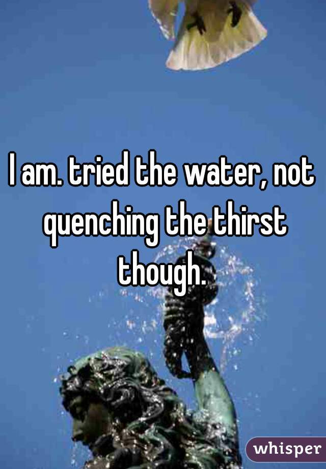 I am. tried the water, not quenching the thirst though. 