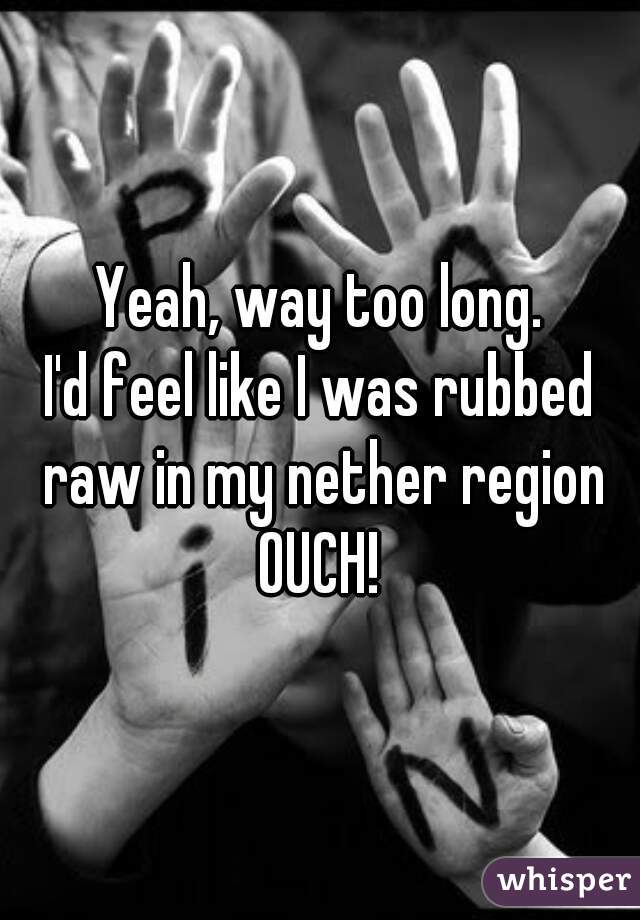 Yeah, way too long.
I'd feel like I was rubbed raw in my nether region
OUCH!