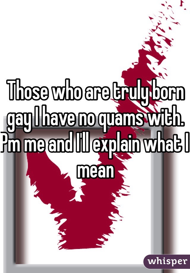 Those who are truly born gay I have no quams with. Pm me and I'll explain what I mean