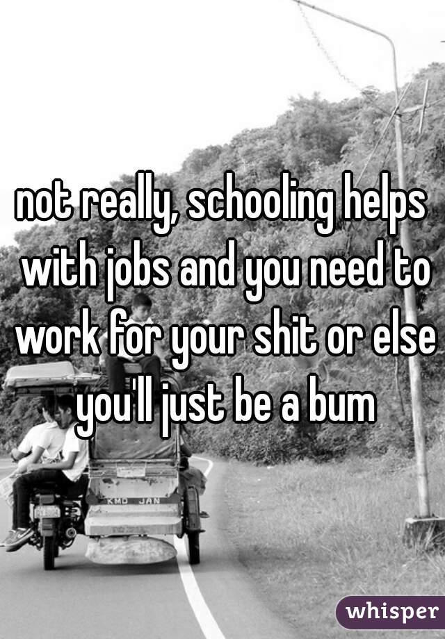 not really, schooling helps with jobs and you need to work for your shit or else you'll just be a bum