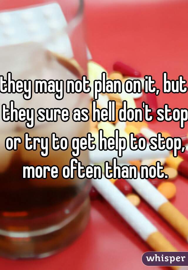they may not plan on it, but they sure as hell don't stop or try to get help to stop, more often than not.