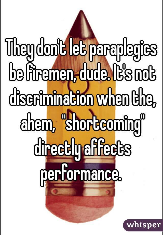 They don't let paraplegics be firemen, dude. It's not discrimination when the, ahem,  "shortcoming" directly affects performance. 