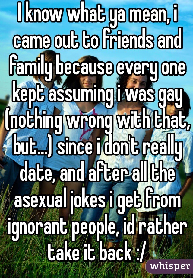 I know what ya mean, i came out to friends and family because every one kept assuming i was gay (nothing wrong with that, but...) since i don't really date, and after all the asexual jokes i get from ignorant people, id rather take it back :/