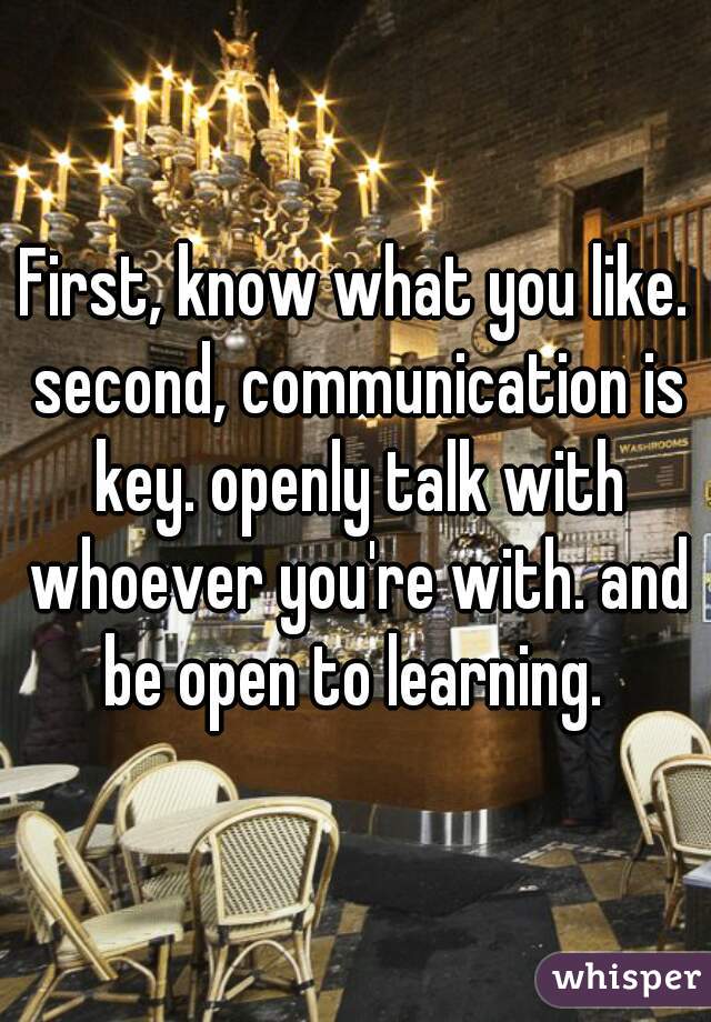 First, know what you like. second, communication is key. openly talk with whoever you're with. and be open to learning. 