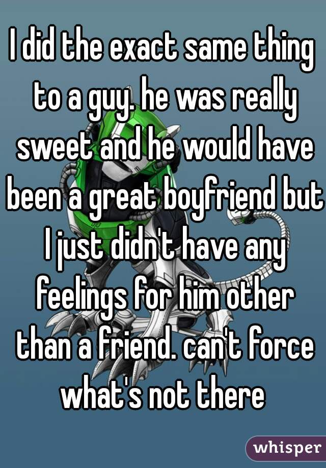 I did the exact same thing to a guy. he was really sweet and he would have been a great boyfriend but I just didn't have any feelings for him other than a friend. can't force what's not there 