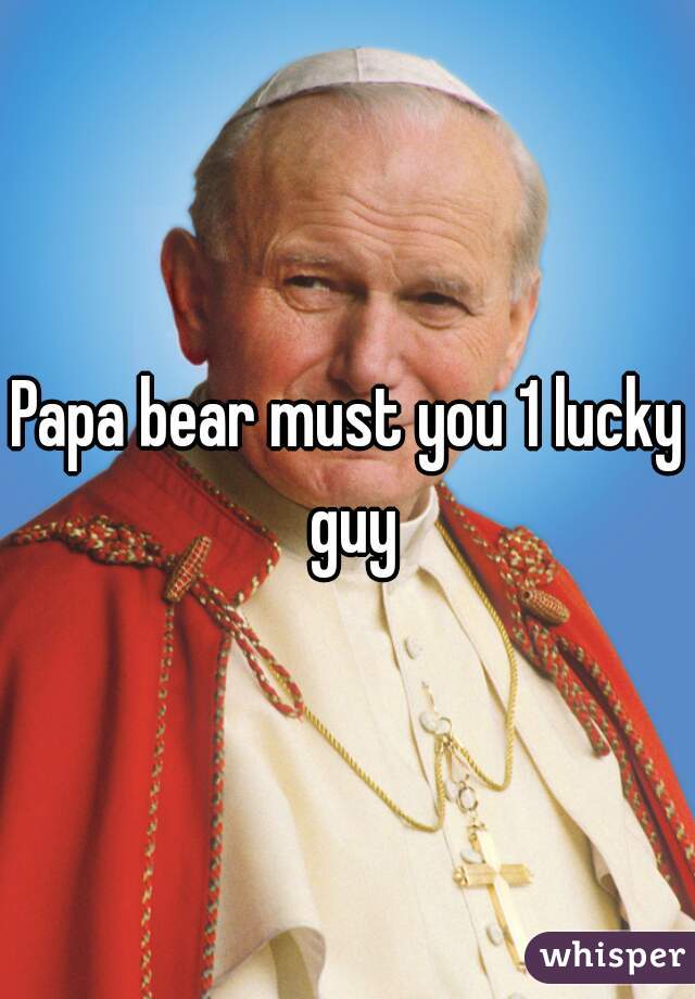 Papa bear must you 1 lucky guy