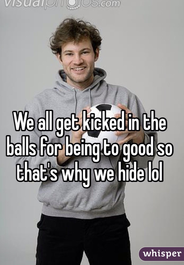 We all get kicked in the balls for being to good so that's why we hide lol