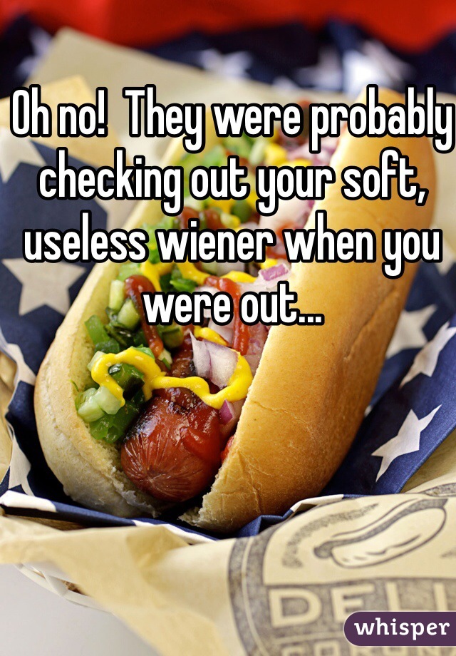 Oh no!  They were probably checking out your soft, useless wiener when you were out... 