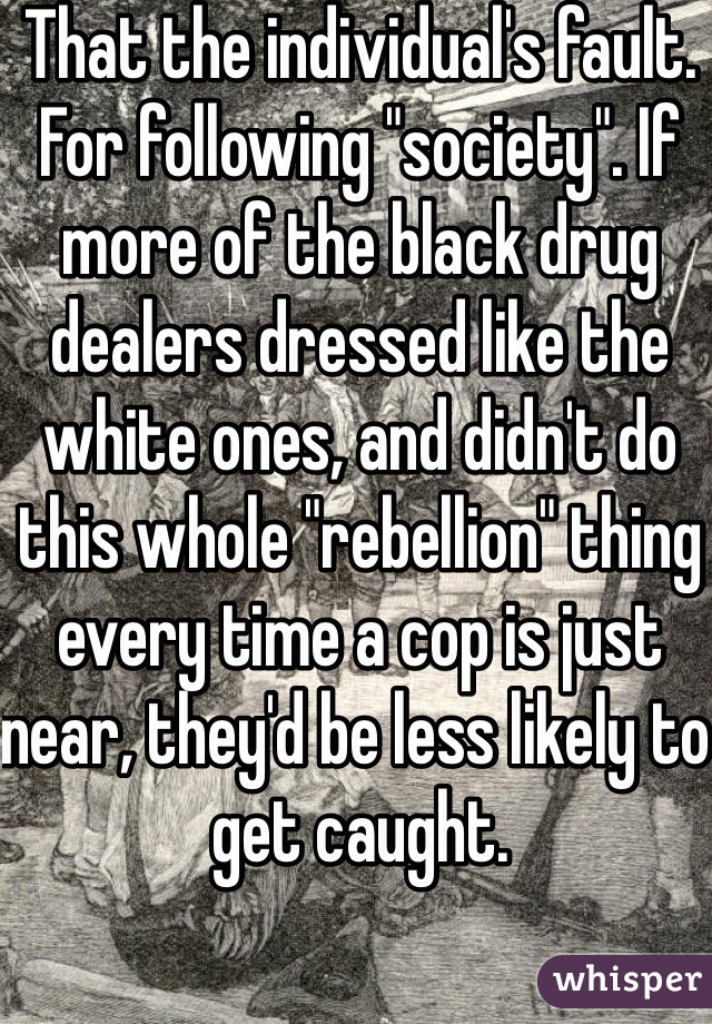 That the individual's fault. For following "society". If more of the black drug dealers dressed like the white ones, and didn't do this whole "rebellion" thing every time a cop is just near, they'd be less likely to get caught. 