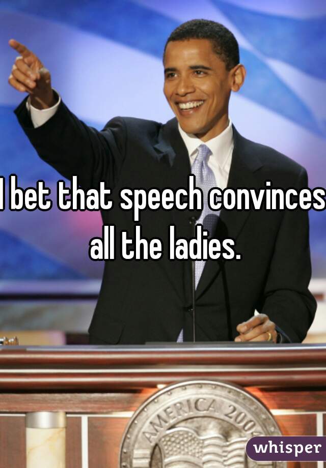 I bet that speech convinces all the ladies.