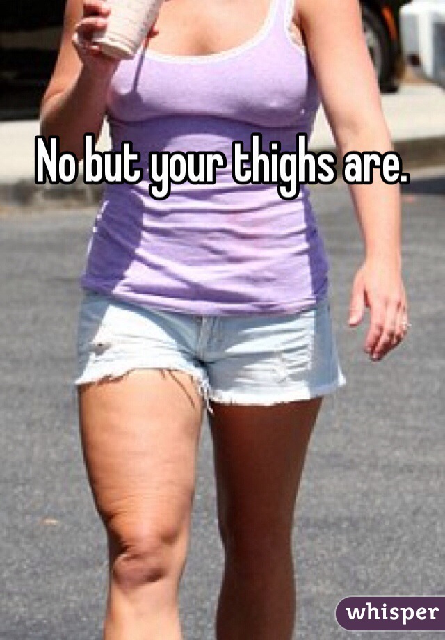 No but your thighs are. 