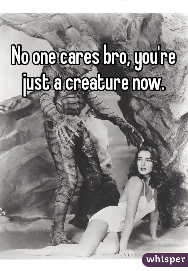 No one cares bro, you're just a creature now.