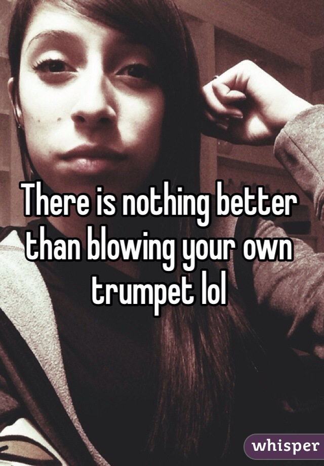 There is nothing better than blowing your own trumpet lol