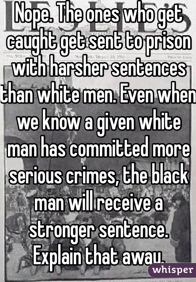 Nope. The ones who get caught get sent to prison with harsher sentences than white men. Even when we know a given white man has committed more serious crimes, the black man will receive a stronger sentence. 
Explain that away. 