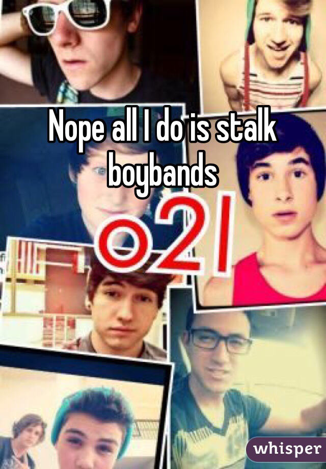 Nope all I do is stalk boybands 