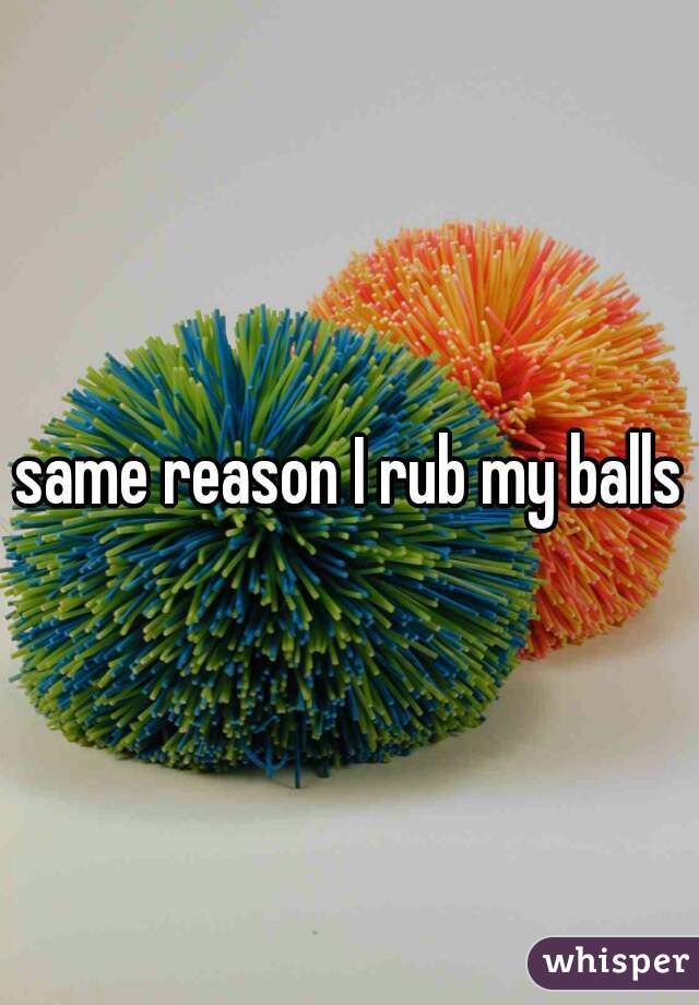 same reason I rub my balls