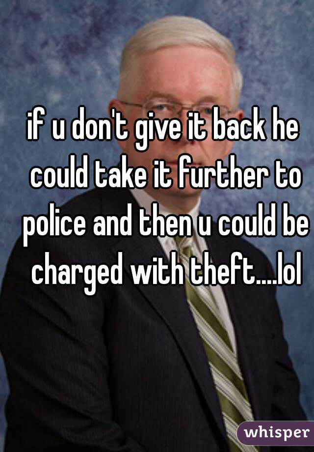 if u don't give it back he could take it further to police and then u could be charged with theft....lol
