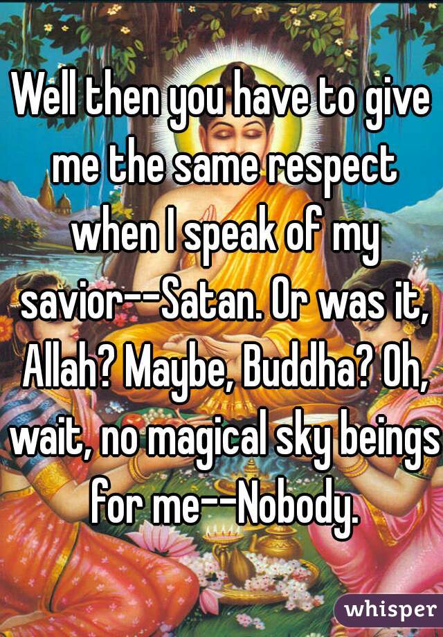 Well then you have to give me the same respect when I speak of my savior--Satan. Or was it, Allah? Maybe, Buddha? Oh, wait, no magical sky beings for me--Nobody.